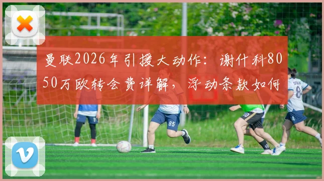 曼联2026年引援大动作：谢什科8050万欧转会费详解，浮动条款如何触发