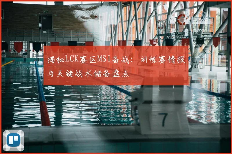 揭秘LCK赛区MSI备战:训练赛情报与关键战术储备盘点