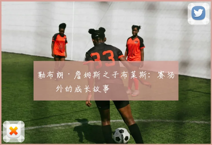 勒布朗·詹姆斯之子布莱斯：赛场内外的成长故事