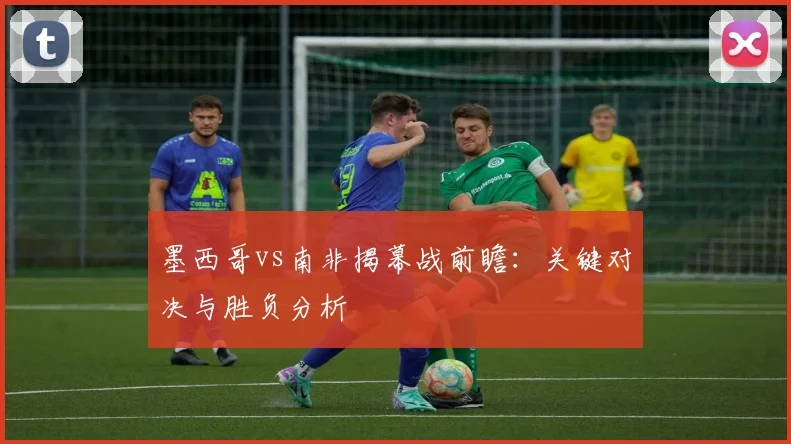 墨西哥vs南非揭幕战前瞻：关键对决与胜负分析