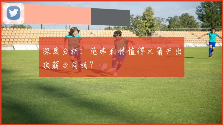 深度分析：范弗利特值得火箭开出顶薪合同吗？