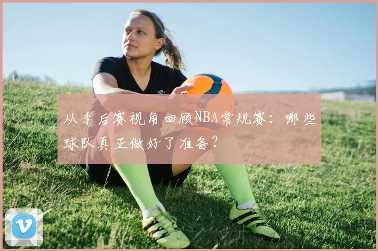 从季后赛视角回顾NBA常规赛：哪些球队真正做好了准备？