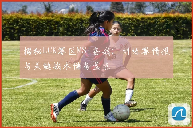 揭秘LCK赛区MSI备战:训练赛情报与关键战术储备盘点