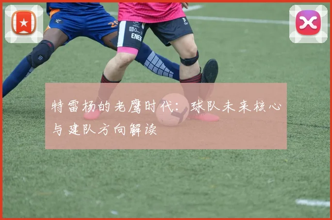 特雷杨的老鹰时代：球队未来核心与建队方向解读