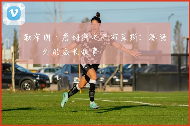 勒布朗·詹姆斯之子布莱斯：赛场内外的成长故事