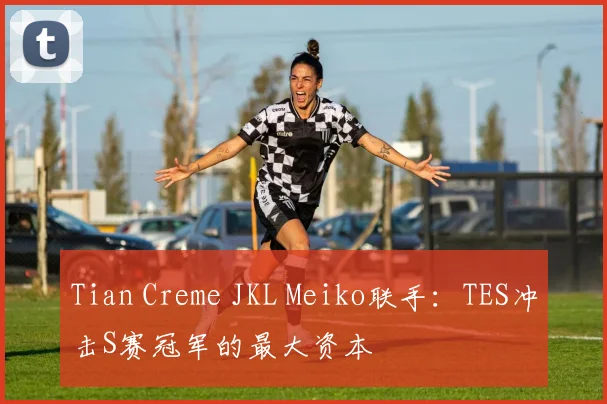 Tian Creme JKL Meiko联手：TES冲击S赛冠军的最大资本
