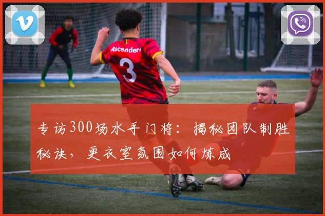专访300场水手门将：揭秘团队制胜秘诀，更衣室氛围如何炼成