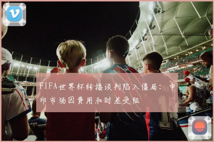 FIFA世界杯转播谈判陷入僵局:中印市场因费用和时差受阻