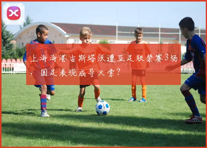 上海海港古斯塔沃遭亚足联禁赛3场,国足表现成导火索?