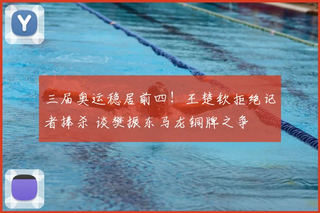 三届奥运稳居前四！王楚钦拒绝记者捧杀 谈樊振东马龙铜牌之争