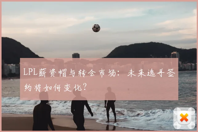LPL薪资帽与转会市场:未来选手签约将如何变化?