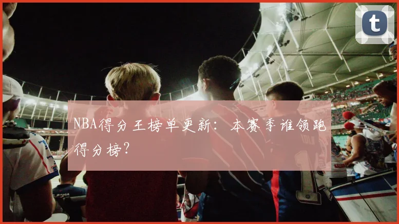 NBA得分王榜单更新：本赛季谁领跑得分榜？