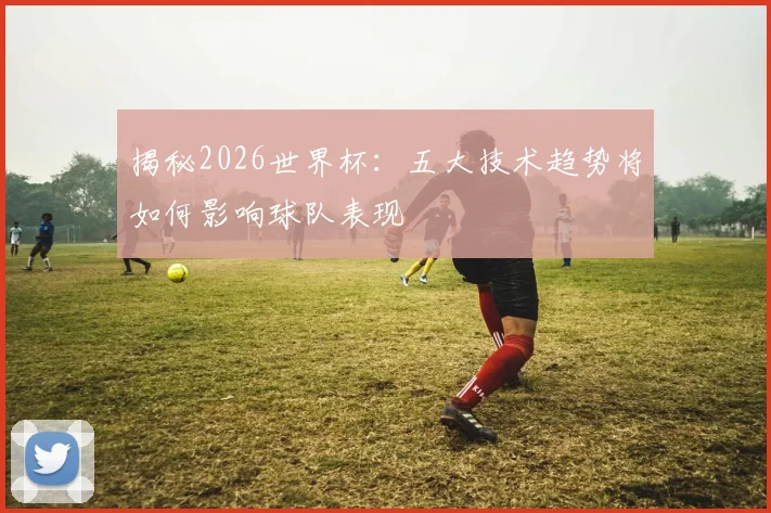 揭秘2026世界杯：五大技术趋势将如何影响球队表现