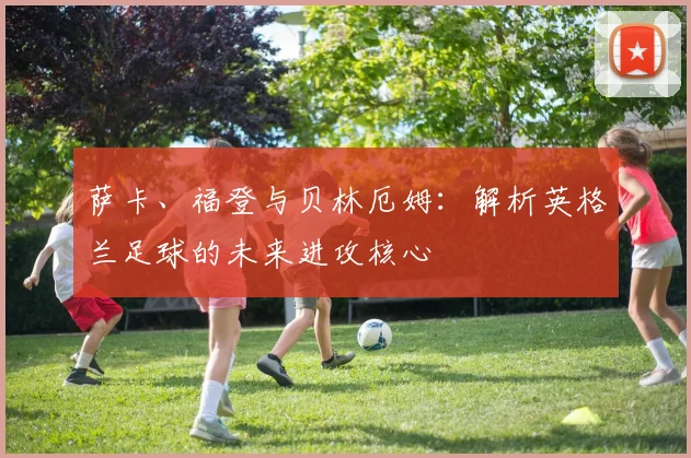 萨卡、福登与贝林厄姆：解析英格兰足球的未来进攻核心