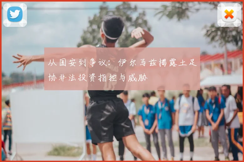 从国安到争议：伊尔马兹揭露土足协非法投资指控与威胁