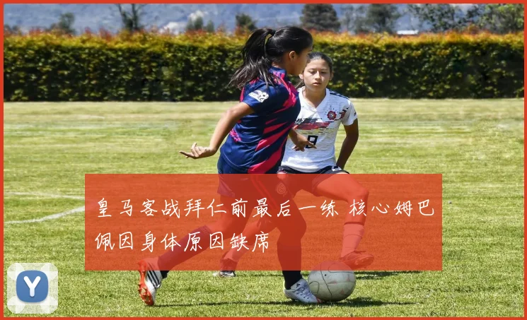 皇马客战拜仁前最后一练 核心姆巴佩因身体原因缺席