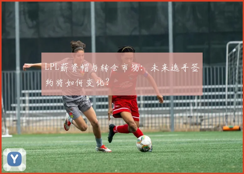 LPL薪资帽与转会市场:未来选手签约将如何变化?