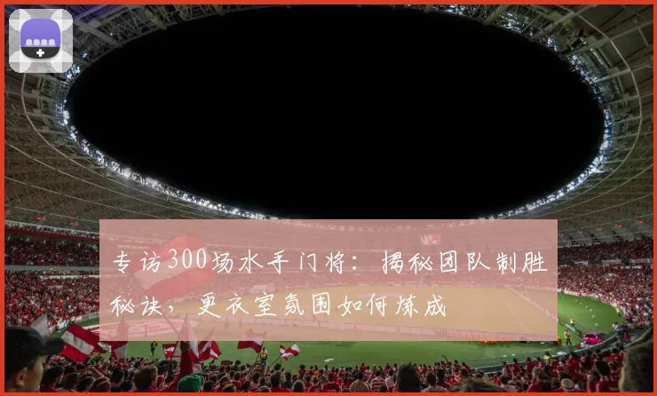 专访300场水手门将：揭秘团队制胜秘诀，更衣室氛围如何炼成